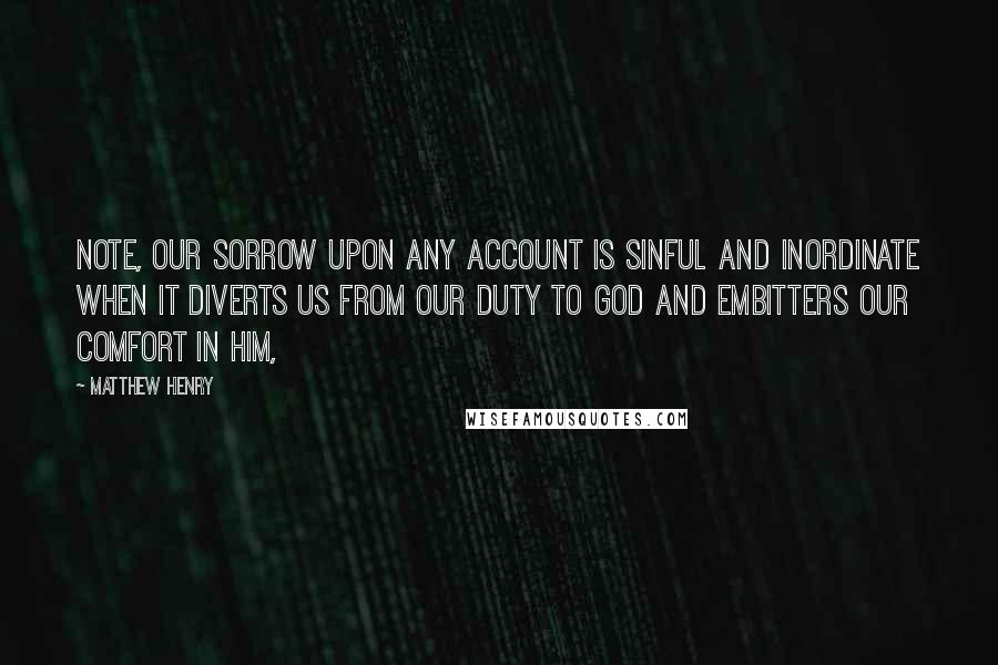 Matthew Henry Quotes: Note, Our sorrow upon any account is sinful and inordinate when it diverts us from our duty to God and embitters our comfort in him,