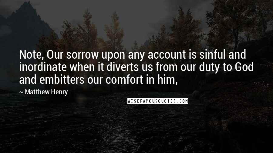 Matthew Henry Quotes: Note, Our sorrow upon any account is sinful and inordinate when it diverts us from our duty to God and embitters our comfort in him,