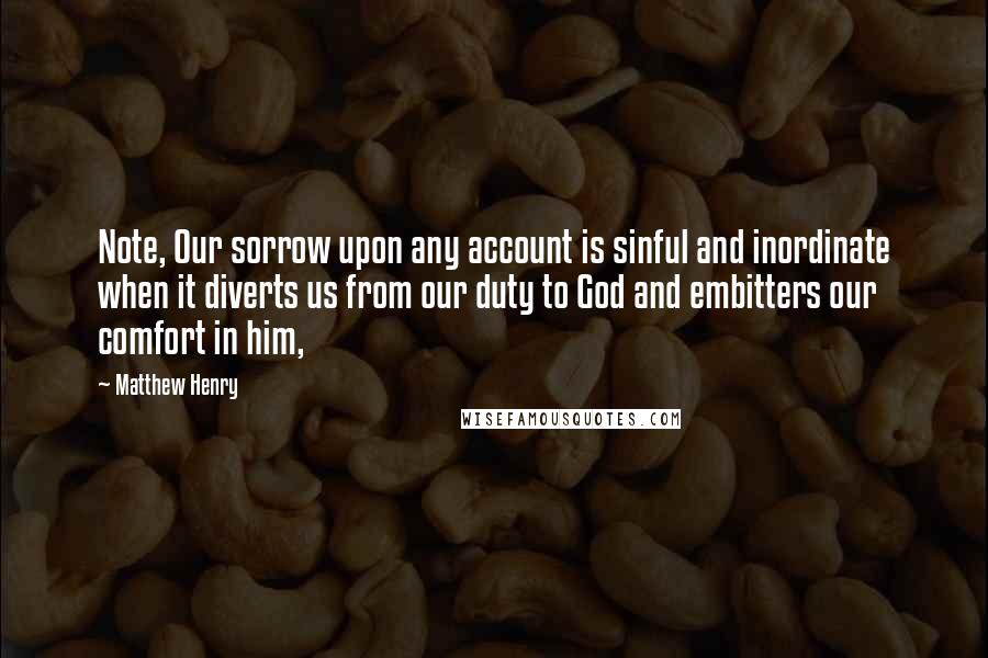 Matthew Henry Quotes: Note, Our sorrow upon any account is sinful and inordinate when it diverts us from our duty to God and embitters our comfort in him,