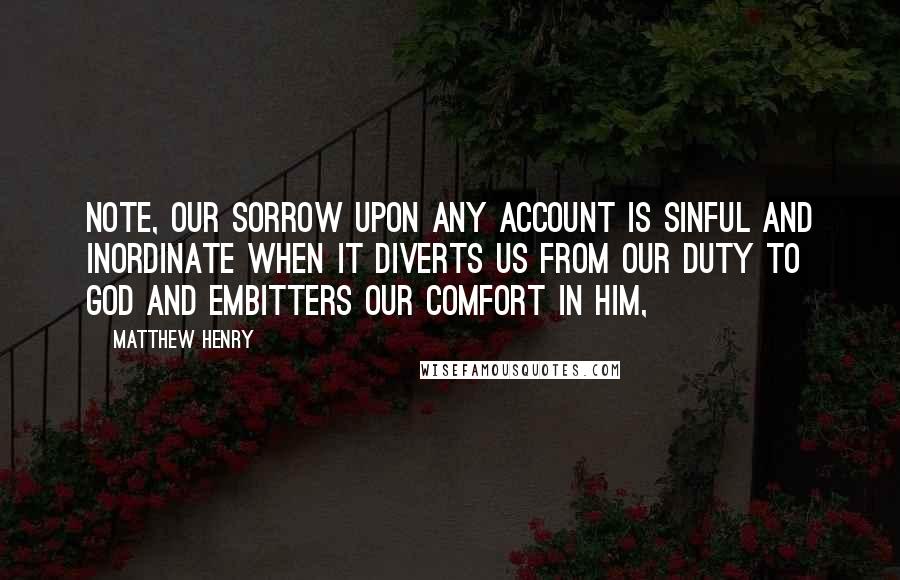 Matthew Henry Quotes: Note, Our sorrow upon any account is sinful and inordinate when it diverts us from our duty to God and embitters our comfort in him,