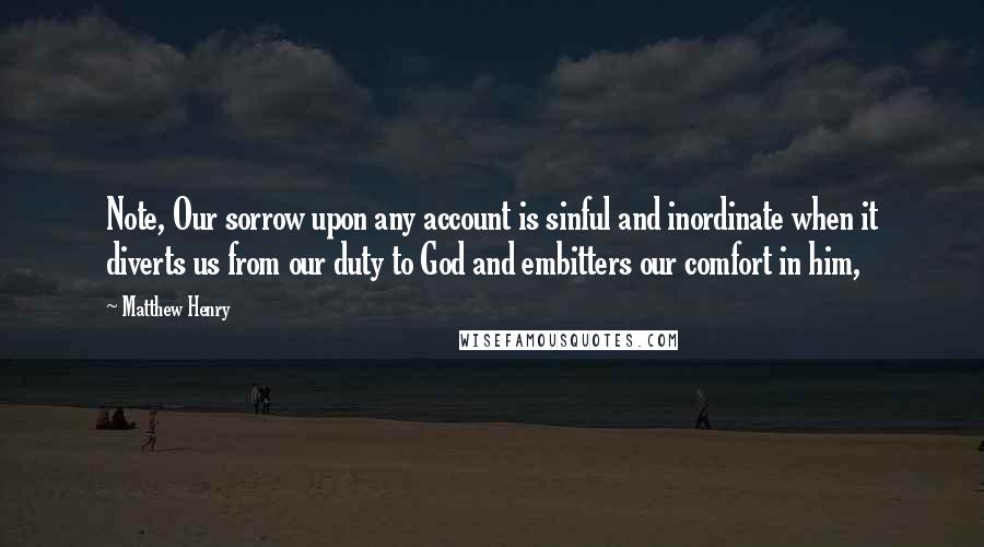 Matthew Henry Quotes: Note, Our sorrow upon any account is sinful and inordinate when it diverts us from our duty to God and embitters our comfort in him,