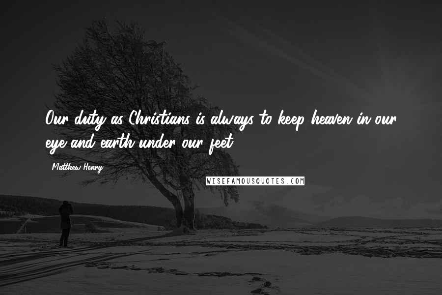 Matthew Henry Quotes: Our duty as Christians is always to keep heaven in our eye and earth under our feet.