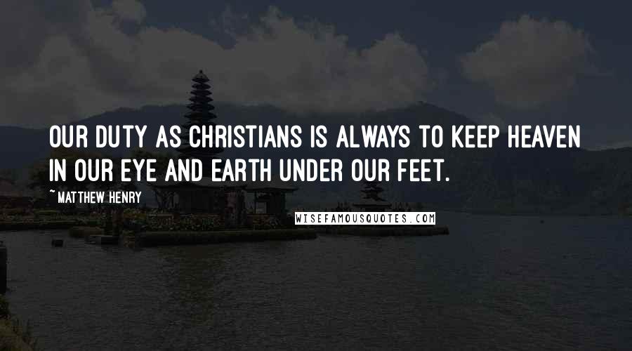 Matthew Henry Quotes: Our duty as Christians is always to keep heaven in our eye and earth under our feet.