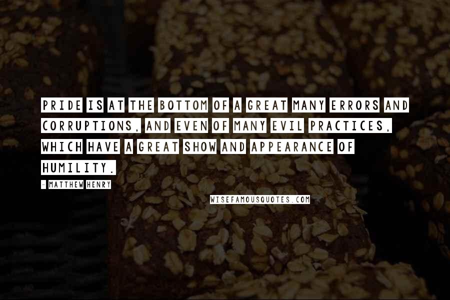 Matthew Henry Quotes: Pride is at the bottom of a great many errors and corruptions, and even of many evil practices, which have a great show and appearance of humility.