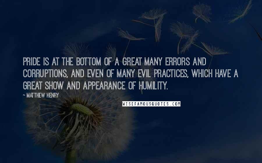 Matthew Henry Quotes: Pride is at the bottom of a great many errors and corruptions, and even of many evil practices, which have a great show and appearance of humility.