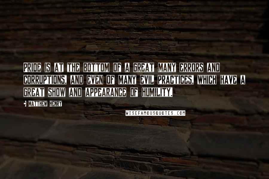 Matthew Henry Quotes: Pride is at the bottom of a great many errors and corruptions, and even of many evil practices, which have a great show and appearance of humility.