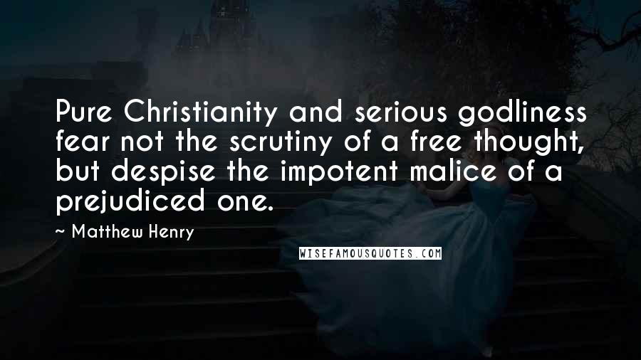 Matthew Henry Quotes: Pure Christianity and serious godliness fear not the scrutiny of a free thought, but despise the impotent malice of a prejudiced one.