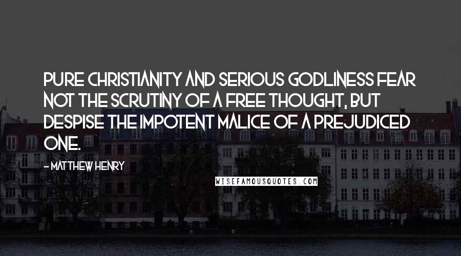 Matthew Henry Quotes: Pure Christianity and serious godliness fear not the scrutiny of a free thought, but despise the impotent malice of a prejudiced one.