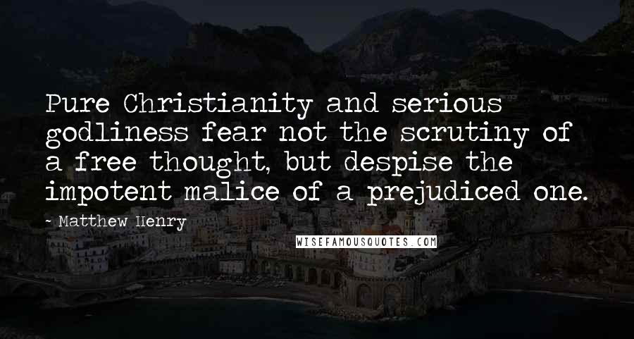 Matthew Henry Quotes: Pure Christianity and serious godliness fear not the scrutiny of a free thought, but despise the impotent malice of a prejudiced one.