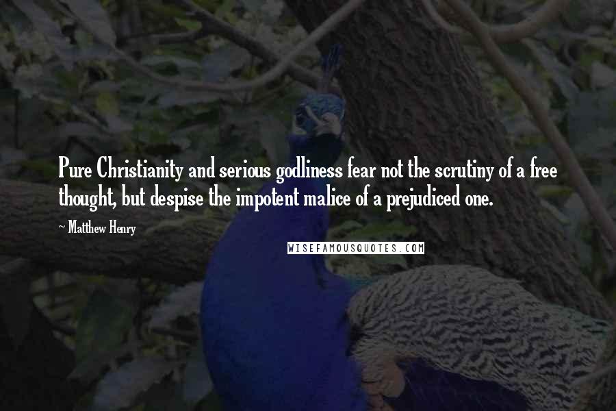 Matthew Henry Quotes: Pure Christianity and serious godliness fear not the scrutiny of a free thought, but despise the impotent malice of a prejudiced one.