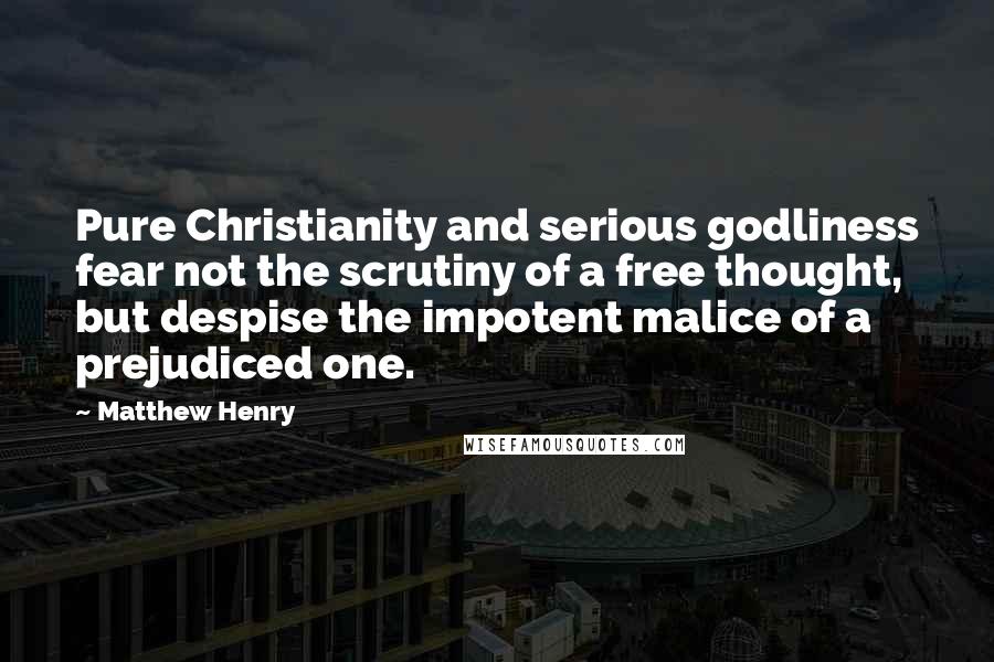 Matthew Henry Quotes: Pure Christianity and serious godliness fear not the scrutiny of a free thought, but despise the impotent malice of a prejudiced one.