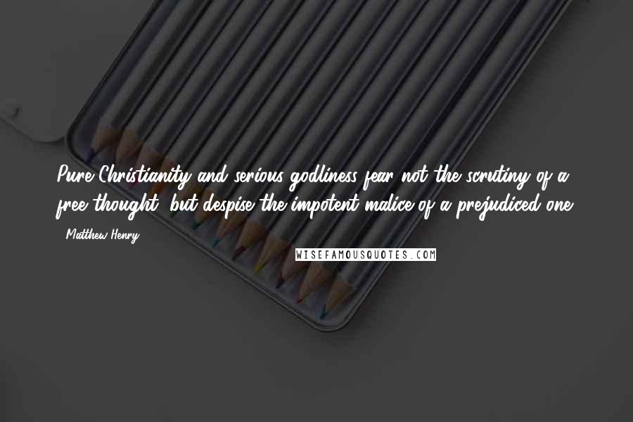 Matthew Henry Quotes: Pure Christianity and serious godliness fear not the scrutiny of a free thought, but despise the impotent malice of a prejudiced one.