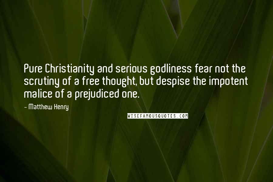 Matthew Henry Quotes: Pure Christianity and serious godliness fear not the scrutiny of a free thought, but despise the impotent malice of a prejudiced one.