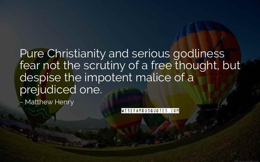 Matthew Henry Quotes: Pure Christianity and serious godliness fear not the scrutiny of a free thought, but despise the impotent malice of a prejudiced one.