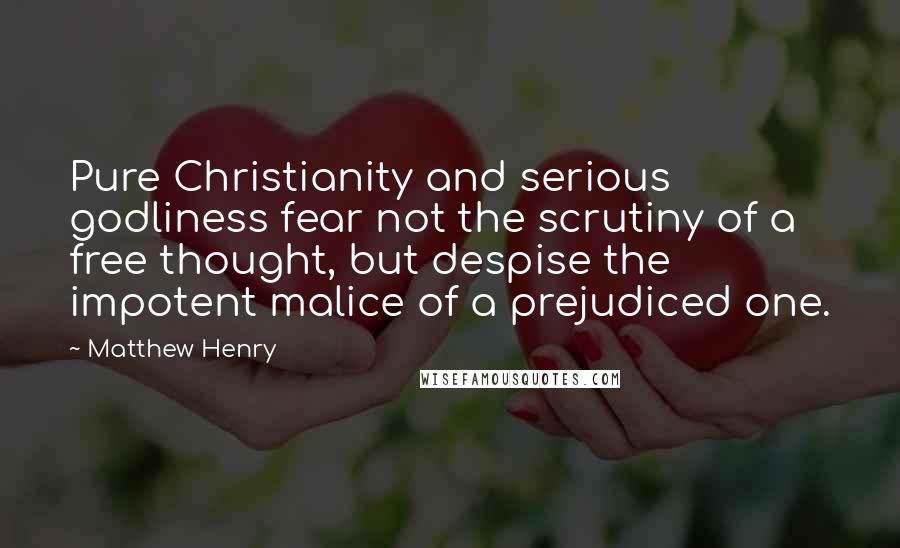 Matthew Henry Quotes: Pure Christianity and serious godliness fear not the scrutiny of a free thought, but despise the impotent malice of a prejudiced one.