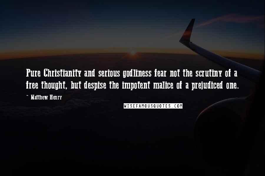 Matthew Henry Quotes: Pure Christianity and serious godliness fear not the scrutiny of a free thought, but despise the impotent malice of a prejudiced one.