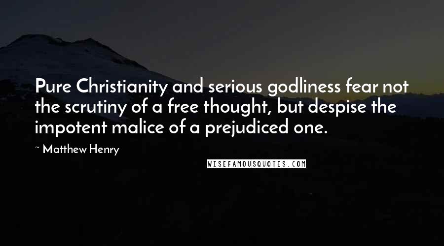 Matthew Henry Quotes: Pure Christianity and serious godliness fear not the scrutiny of a free thought, but despise the impotent malice of a prejudiced one.