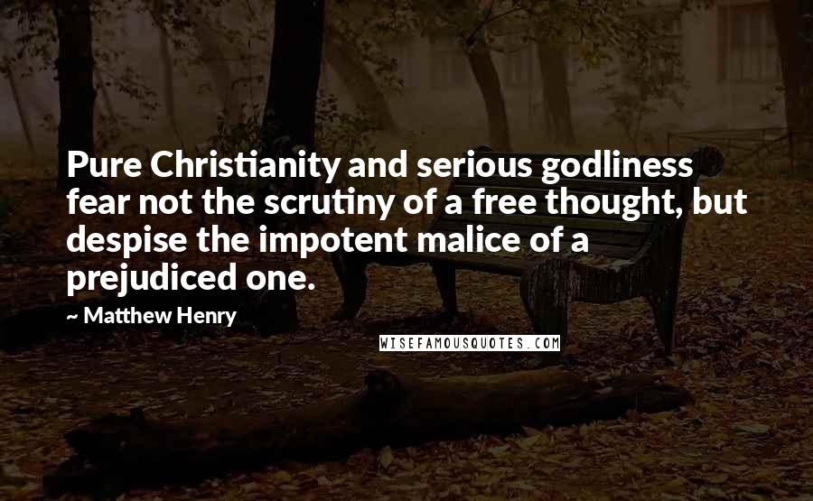 Matthew Henry Quotes: Pure Christianity and serious godliness fear not the scrutiny of a free thought, but despise the impotent malice of a prejudiced one.