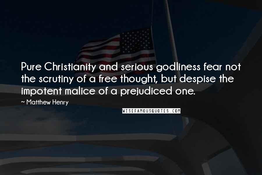 Matthew Henry Quotes: Pure Christianity and serious godliness fear not the scrutiny of a free thought, but despise the impotent malice of a prejudiced one.
