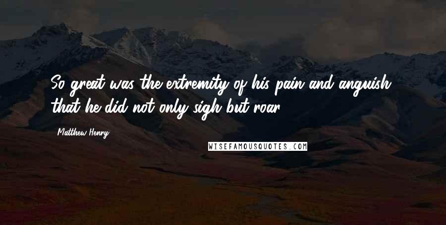 Matthew Henry Quotes: So great was the extremity of his pain and anguish, that he did not only sigh but roar.
