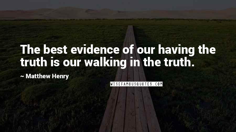 Matthew Henry Quotes: The best evidence of our having the truth is our walking in the truth.