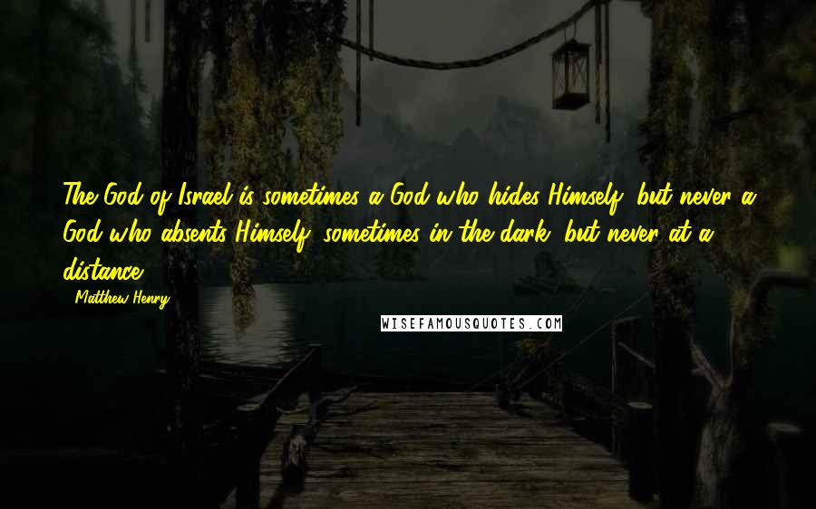 Matthew Henry Quotes: The God of Israel is sometimes a God who hides Himself, but never a God who absents Himself; sometimes in the dark, but never at a distance.