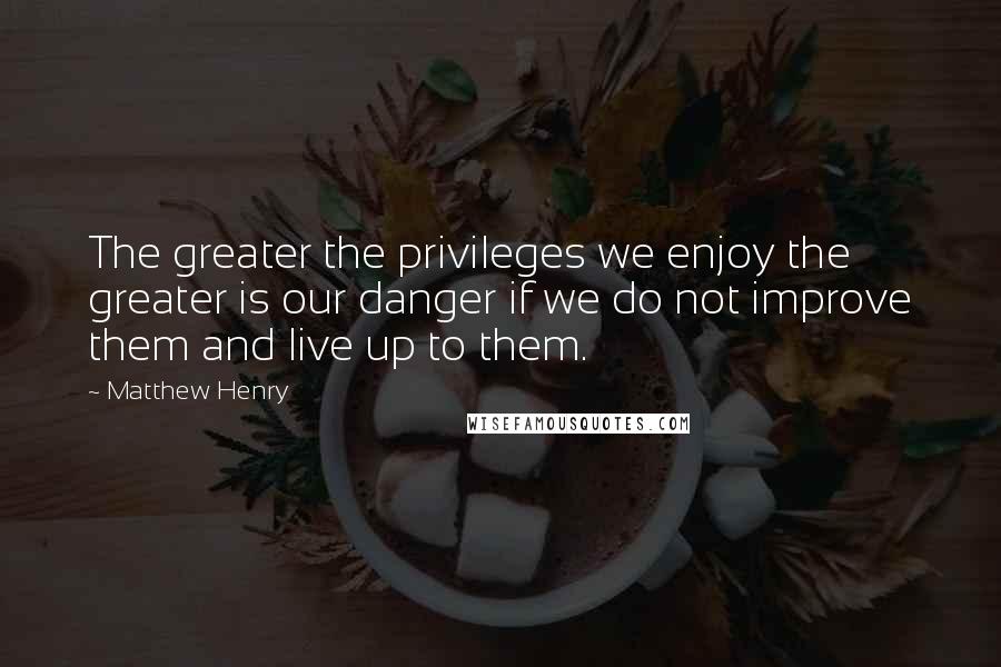 Matthew Henry Quotes: The greater the privileges we enjoy the greater is our danger if we do not improve them and live up to them.