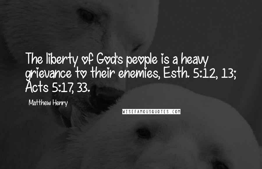 Matthew Henry Quotes: The liberty of God's people is a heavy grievance to their enemies, Esth. 5:12, 13; Acts 5:17, 33.