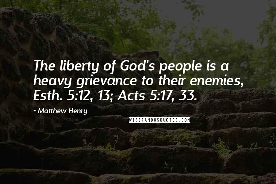 Matthew Henry Quotes: The liberty of God's people is a heavy grievance to their enemies, Esth. 5:12, 13; Acts 5:17, 33.