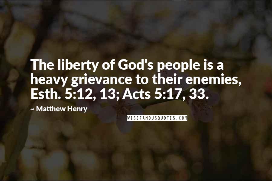 Matthew Henry Quotes: The liberty of God's people is a heavy grievance to their enemies, Esth. 5:12, 13; Acts 5:17, 33.