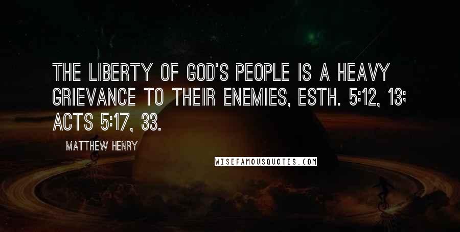 Matthew Henry Quotes: The liberty of God's people is a heavy grievance to their enemies, Esth. 5:12, 13; Acts 5:17, 33.