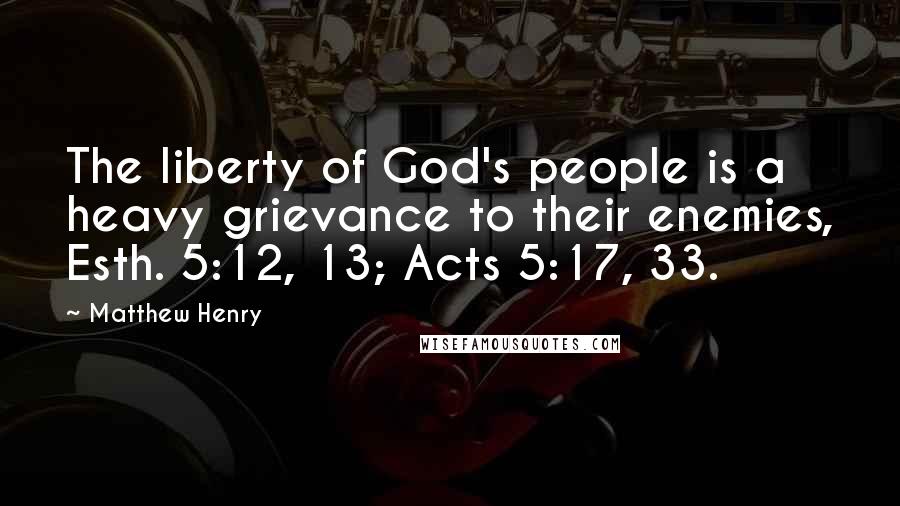 Matthew Henry Quotes: The liberty of God's people is a heavy grievance to their enemies, Esth. 5:12, 13; Acts 5:17, 33.