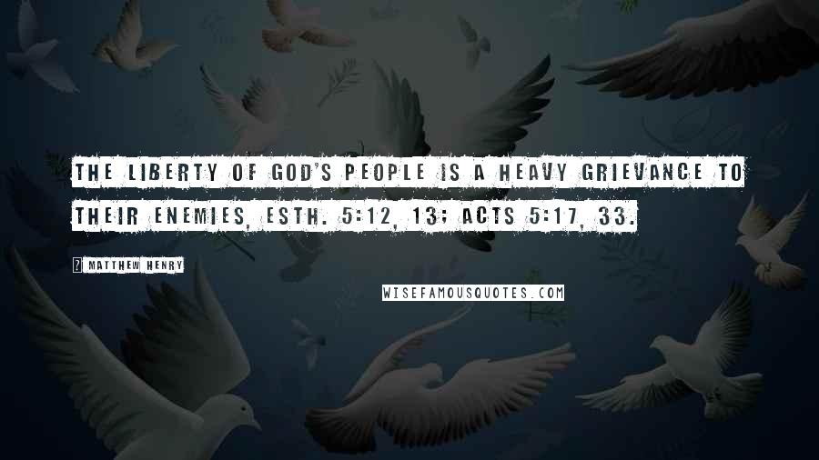 Matthew Henry Quotes: The liberty of God's people is a heavy grievance to their enemies, Esth. 5:12, 13; Acts 5:17, 33.