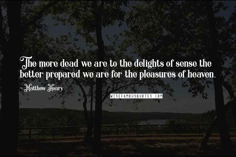 Matthew Henry Quotes: The more dead we are to the delights of sense the better prepared we are for the pleasures of heaven.