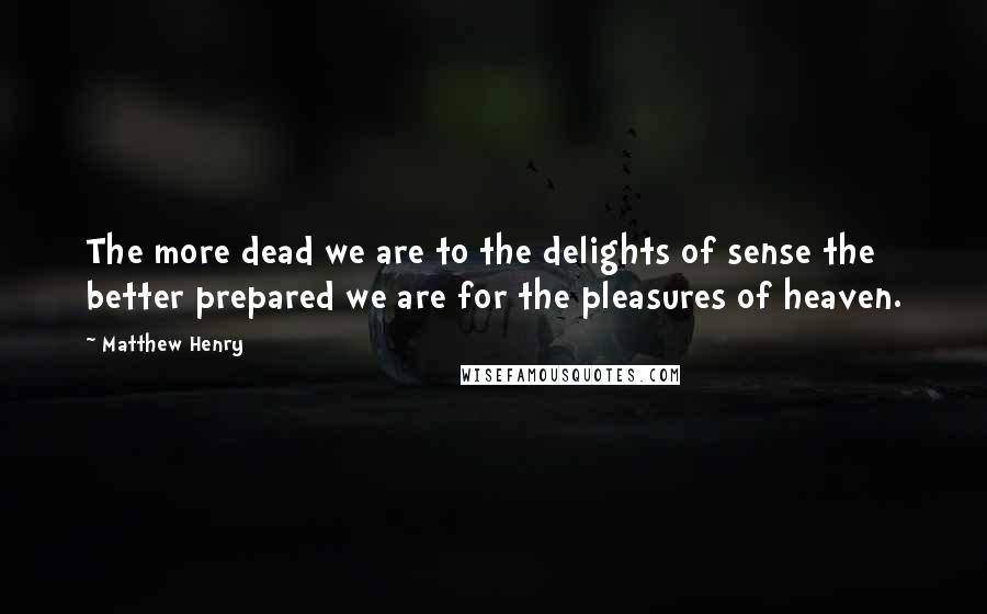 Matthew Henry Quotes: The more dead we are to the delights of sense the better prepared we are for the pleasures of heaven.