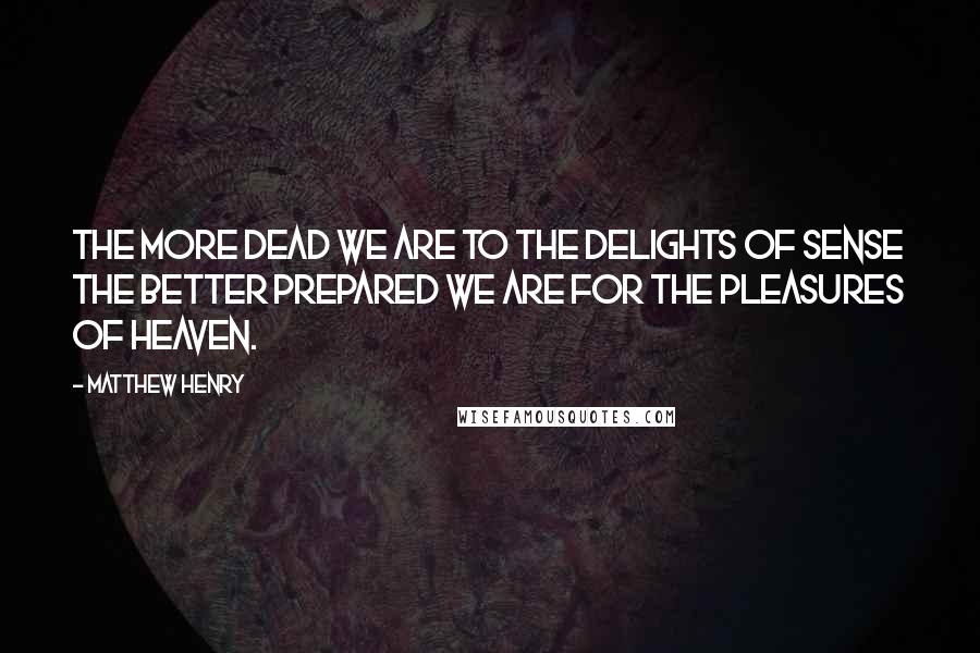 Matthew Henry Quotes: The more dead we are to the delights of sense the better prepared we are for the pleasures of heaven.