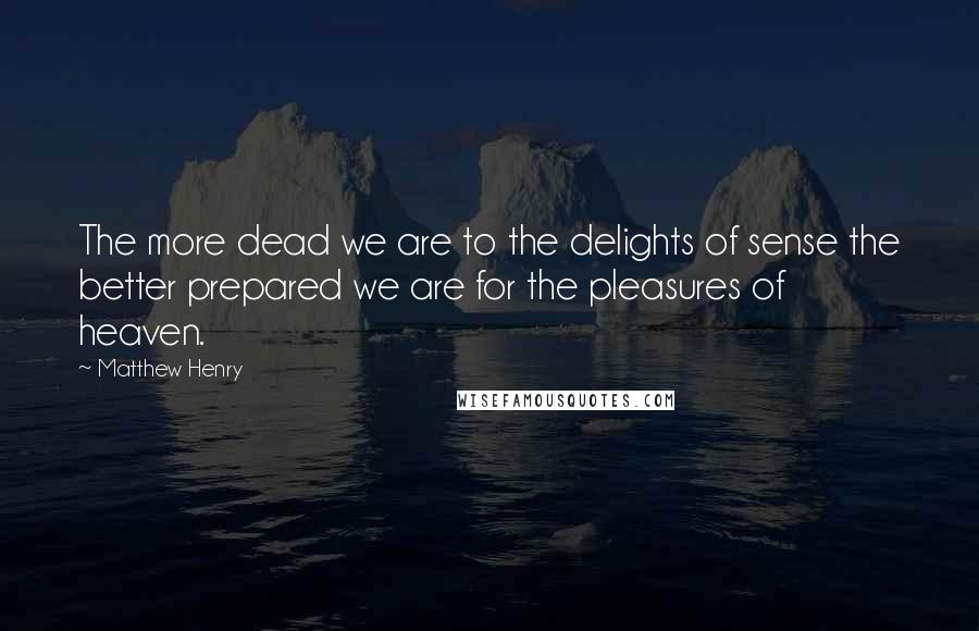 Matthew Henry Quotes: The more dead we are to the delights of sense the better prepared we are for the pleasures of heaven.