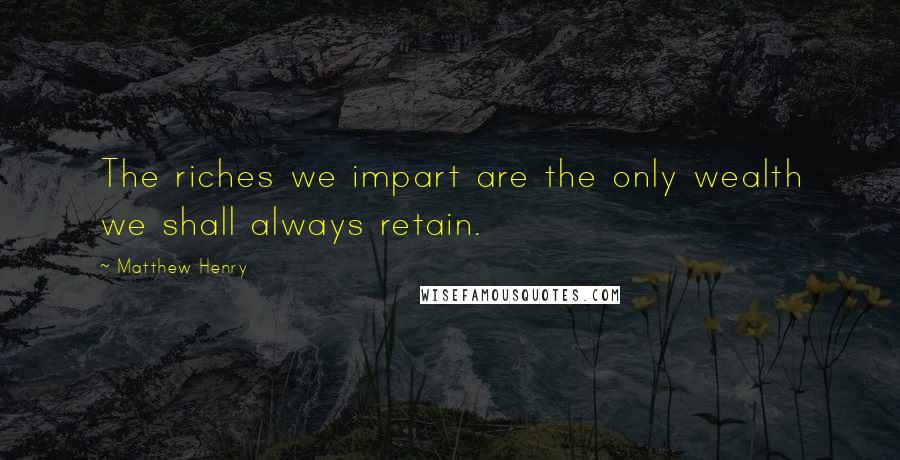 Matthew Henry Quotes: The riches we impart are the only wealth we shall always retain.