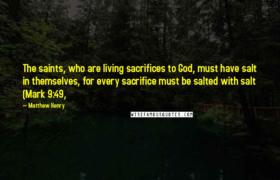 Matthew Henry Quotes: The saints, who are living sacrifices to God, must have salt in themselves, for every sacrifice must be salted with salt (Mark 9:49,