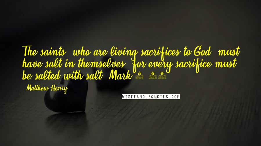 Matthew Henry Quotes: The saints, who are living sacrifices to God, must have salt in themselves, for every sacrifice must be salted with salt (Mark 9:49,