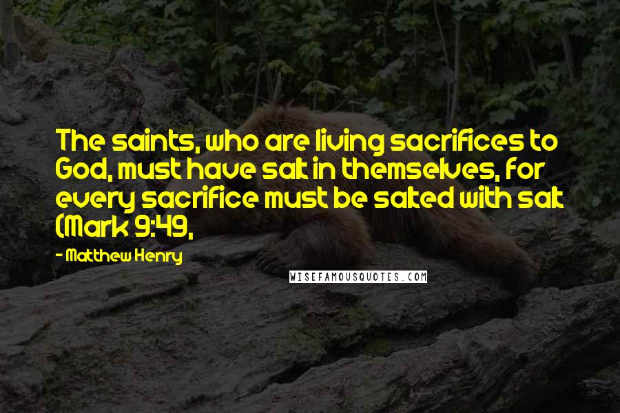 Matthew Henry Quotes: The saints, who are living sacrifices to God, must have salt in themselves, for every sacrifice must be salted with salt (Mark 9:49,