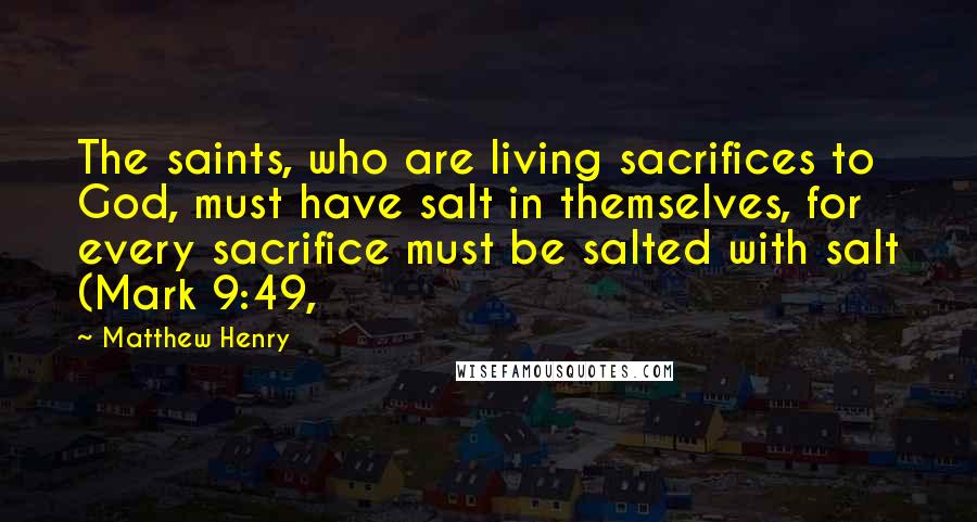 Matthew Henry Quotes: The saints, who are living sacrifices to God, must have salt in themselves, for every sacrifice must be salted with salt (Mark 9:49,