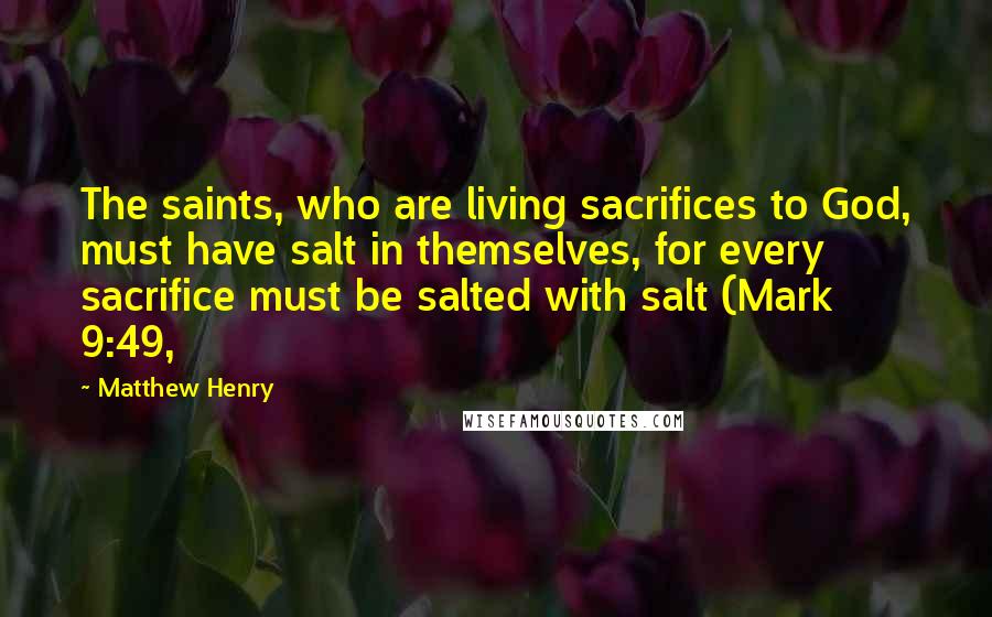 Matthew Henry Quotes: The saints, who are living sacrifices to God, must have salt in themselves, for every sacrifice must be salted with salt (Mark 9:49,