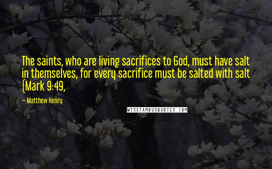 Matthew Henry Quotes: The saints, who are living sacrifices to God, must have salt in themselves, for every sacrifice must be salted with salt (Mark 9:49,