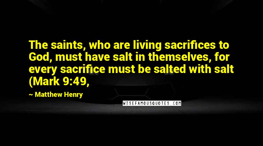 Matthew Henry Quotes: The saints, who are living sacrifices to God, must have salt in themselves, for every sacrifice must be salted with salt (Mark 9:49,