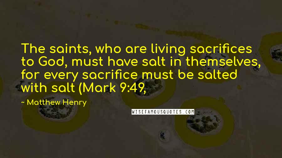 Matthew Henry Quotes: The saints, who are living sacrifices to God, must have salt in themselves, for every sacrifice must be salted with salt (Mark 9:49,