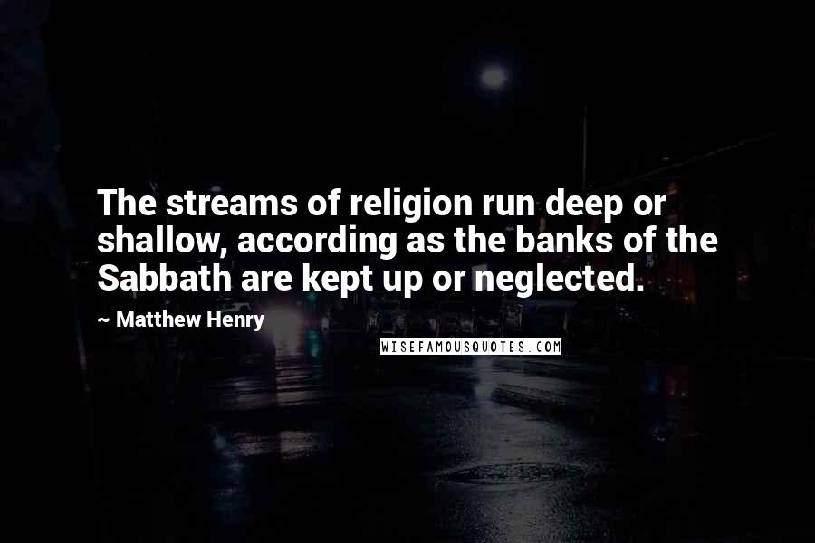 Matthew Henry Quotes: The streams of religion run deep or shallow, according as the banks of the Sabbath are kept up or neglected.