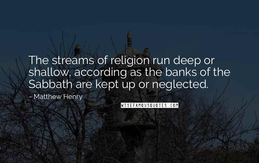 Matthew Henry Quotes: The streams of religion run deep or shallow, according as the banks of the Sabbath are kept up or neglected.