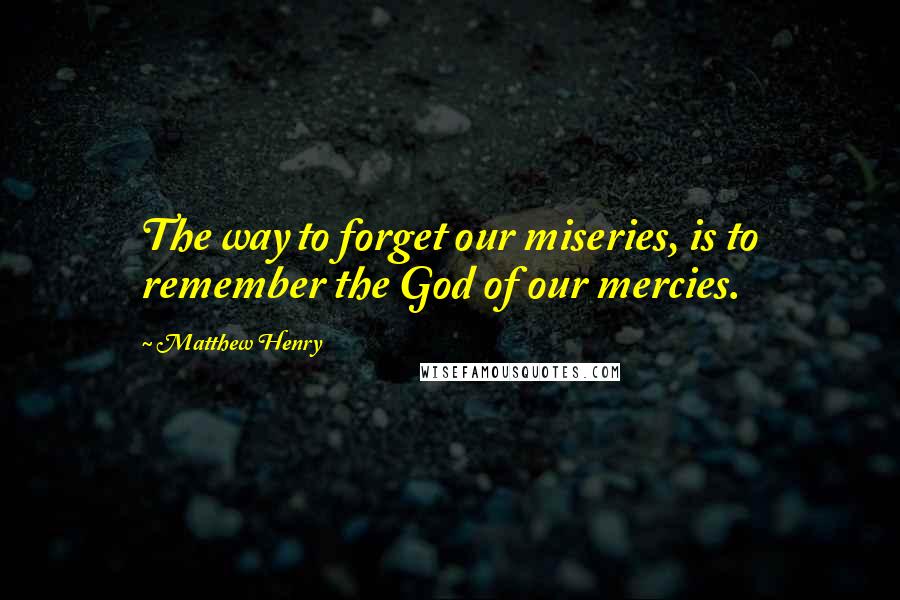 Matthew Henry Quotes: The way to forget our miseries, is to remember the God of our mercies.