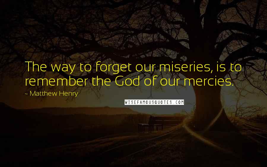 Matthew Henry Quotes: The way to forget our miseries, is to remember the God of our mercies.